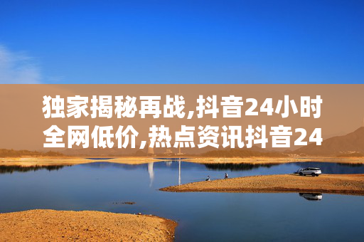 独家揭秘再战,抖音24小时全网低价,热点资讯抖音24小时超值狂欢，错过不再有的低价盛宴！